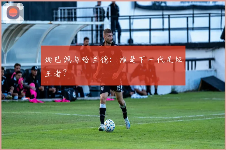 姆巴佩与哈兰德:谁是下一代足坛王者?
