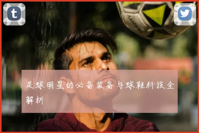 足球明星的必备装备与球鞋科技全解析