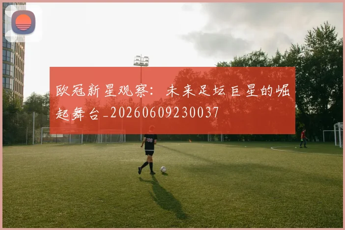 欧冠新星观察：未来足坛巨星的崛起舞台_20260609230037