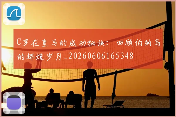 C罗在皇马的成功秘诀：回顾伯纳乌的辉煌岁月_20260606165348