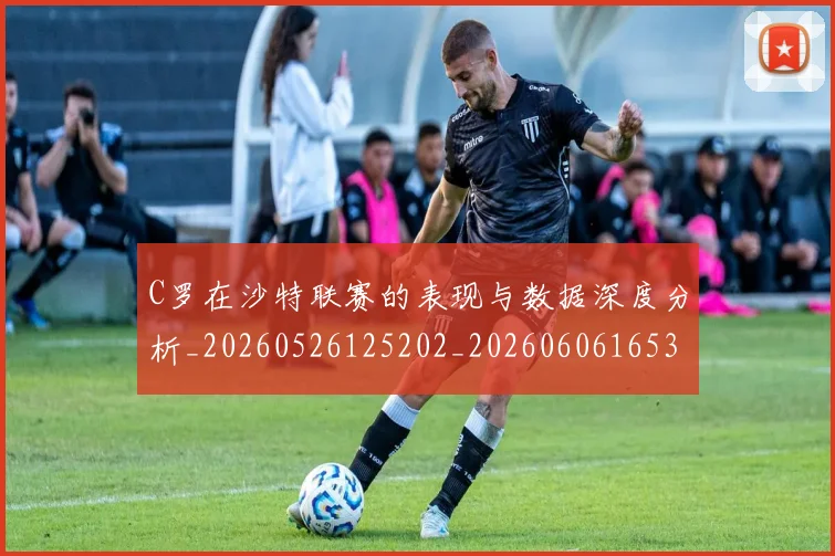 C罗在沙特联赛的表现与数据深度分析_20260526125202_20260606165346
