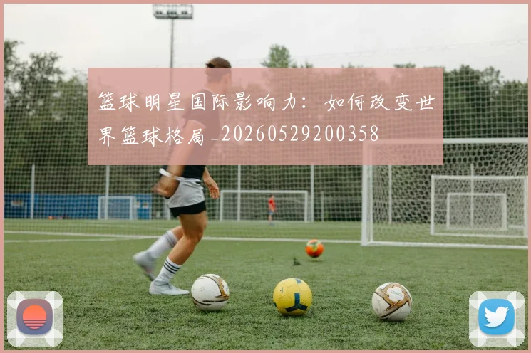 篮球明星国际影响力：如何改变世界篮球格局_20260529200358